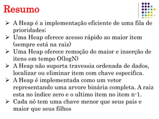 17
Resumo
 A Heap é a implementação eficiente de uma fila de
prioridades;
 Uma Heap oferece acesso rápido ao maior item
(sempre está na raiz)
 Uma Heap oferece remoção do maior e inserção de
itens em tempo O(logN)
 A Heap não suporta travessia ordenada de dados,
localizar ou eliminar item com chave especifica.
 A Heap é implementada como um vetor
representando uma arvore binária completa. A raiz
esta no índice zero e o ultimo item no item n-1.
 Cada nó tem uma chave menor que seus pais e
maior que seus filhos
 