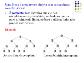 Uma Heap é uma arvore binária com as seguintes
características:
1. É completo. Isso significa que ele fica
completamente preenchido, lendo da esquerda
para direita cada linha, embora a última linha não
precise estar cheia.
Exemplo:
Arvore binária completa Arvore binária incompleta
 