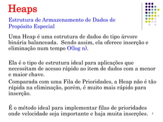 2
Heaps
Uma Heap é uma estrutura de dados do tipo árvore
binária balanceada. Sendo assim, ela oferece inserção e
eliminação num tempo O(log n).
Ela é o tipo de estrutura ideal para aplicações que
necessitam de acesso rápido ao item de dados com a menor
e maior chave.
Comparada com uma Fila de Prioridades, a Heap não é tão
rápida na eliminação, porém, é muito mais rápido para
inserção.
É o método ideal para implementar filas de prioridades
onde velocidade seja importante e haja muita inserções.
Estrutura de Armazenamento de Dados de
Propósito Especial
 