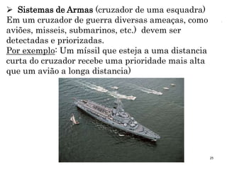 25
 Sistemas de Armas (cruzador de uma esquadra)
Em um cruzador de guerra diversas ameaças, como
aviões, misseis, submarinos, etc.) devem ser
detectadas e priorizadas.
Por exemplo: Um míssil que esteja a uma distancia
curta do cruzador recebe uma prioridade mais alta
que um avião a longa distancia)
 