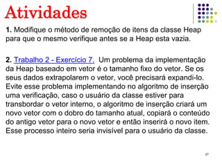 27
Atividades
1. Modifique o método de remoção de itens da classe Heap
para que o mesmo verifique antes se a Heap esta vazia.
2. Trabalho 2 - Exercício 7. Um problema da implementação
da Heap baseado em vetor é o tamanho fixo do vetor. Se os
seus dados extrapolarem o vetor, você precisará expandi-lo.
Evite esse problema implementando no algoritmo de inserção
uma verificação, caso o usuário da classe estiver para
transbordar o vetor interno, o algoritmo de inserção criará um
novo vetor com o dobro do tamanho atual, copiará o conteúdo
do antigo vetor para o novo vetor e então inserirá o novo item.
Esse processo inteiro seria invisível para o usuário da classe.
 
