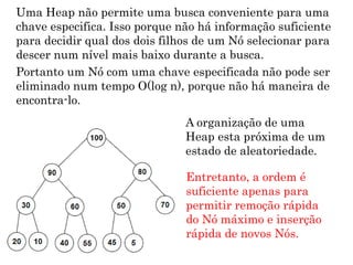 8
Uma Heap não permite uma busca conveniente para uma
chave especifica. Isso porque não há informação suficiente
para decidir qual dos dois filhos de um Nó selecionar para
descer num nível mais baixo durante a busca.
Portanto um Nó com uma chave especificada não pode ser
eliminado num tempo O(log n), porque não há maneira de
encontra-lo.
A organização de uma
Heap esta próxima de um
estado de aleatoriedade.
Entretanto, a ordem é
suficiente apenas para
permitir remoção rápida
do Nó máximo e inserção
rápida de novos Nós.
 
