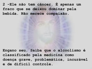 2 -Ele não tem câncer. É apenas um
fraco que se deixou dominar pela
bebida. Não merece compaixão.
Engano seu. Saiba que o alcoolismo é
classificado pela medicina como
doença grave, problemática, incurável
e de difícil controle.
 