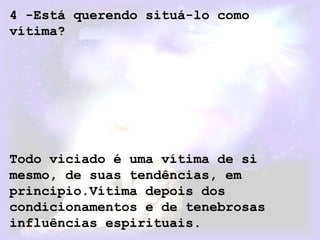 4 -Está querendo situá-lo como
vítima?
Todo viciado é uma vítima de si
mesmo, de suas tendências, em
principio.Vítima depois dos
condicionamentos e de tenebrosas
influências espirituais.
 