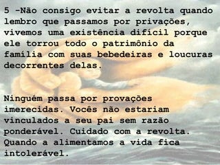 5 -Não consigo evitar a revolta quando
lembro que passamos por privações,
vivemos uma existência difícil porque
ele torrou todo o patrimônio da
família com suas bebedeiras e loucuras
decorrentes delas.
Ninguém passa por provações
imerecidas. Vocês não estariam
vinculados a seu pai sem razão
ponderável. Cuidado com a revolta.
Quando a alimentamos a vida fica
intolerável.
 