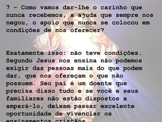 7 - Como vamos dar-lhe o carinho que
nunca recebemos, a ajuda que sempre nos
negou, o apoio que nunca se colocou em
condições de nos oferecer?
Exatamente isso: não teve condições.
Segundo Jesus nos ensina não podemos
exigir das pessoas mais do que podem
dar, que nos ofereçam o que não
possuem. Seu pai é um doente que
precisa disso tudo e se você e seus
familiares não estão dispostos a
ampará-lo, deixam passar excelente
oportunidade de vivenciar os
 