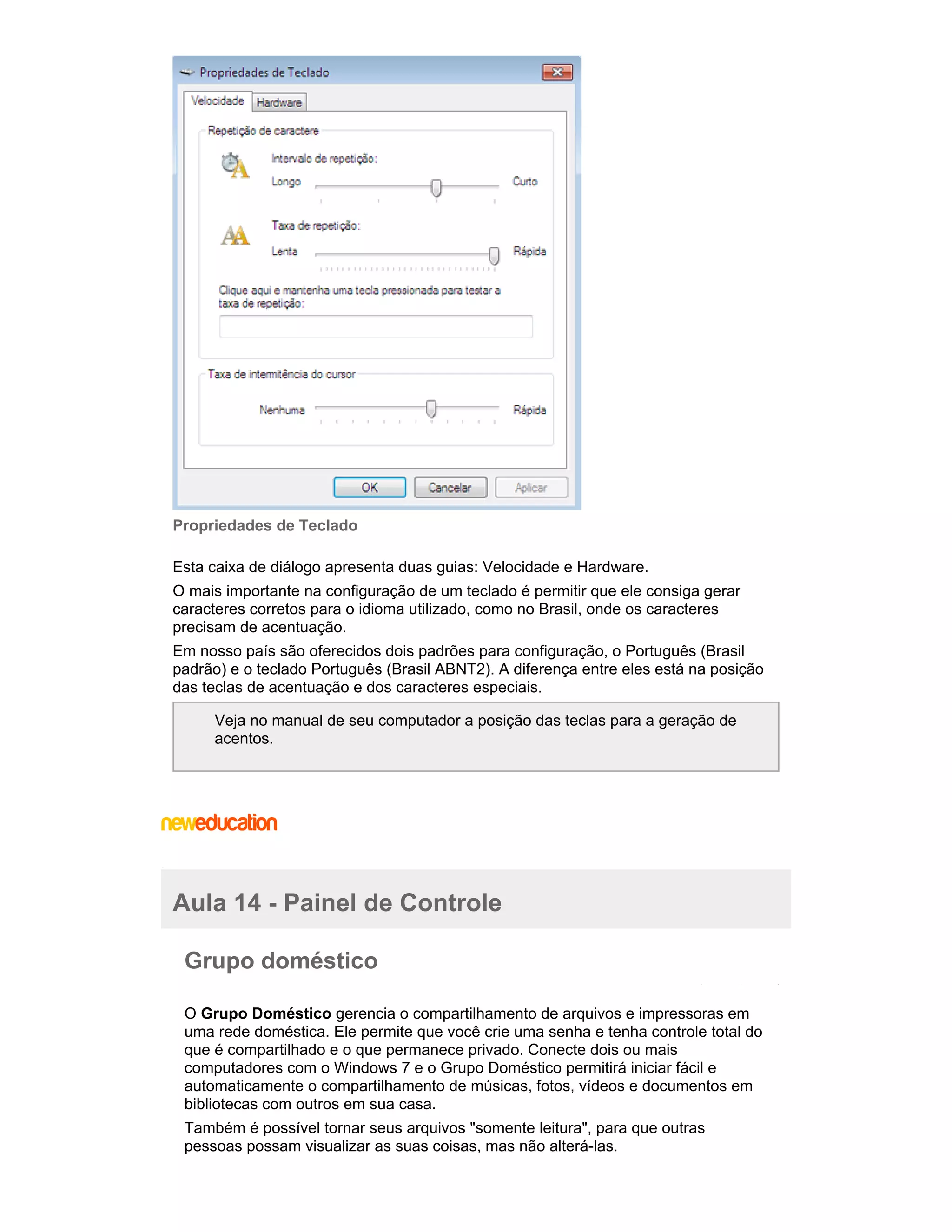 Propriedades de Teclado
Esta caixa de diálogo apresenta duas guias: Velocidade e Hardware.
O mais importante na configuração de um teclado é permitir que ele consiga gerar
caracteres corretos para o idioma utilizado, como no Brasil, onde os caracteres
precisam de acentuação.
Em nosso país são oferecidos dois padrões para configuração, o Português (Brasil
padrão) e o teclado Português (Brasil ABNT2). A diferença entre eles está na posição
das teclas de acentuação e dos caracteres especiais.
Veja no manual de seu computador a posição das teclas para a geração de
acentos.

Aula 14 - Painel de Controle
Grupo doméstico
O Grupo Doméstico gerencia o compartilhamento de arquivos e impressoras em
uma rede doméstica. Ele permite que você crie uma senha e tenha controle total do
que é compartilhado e o que permanece privado. Conecte dois ou mais
computadores com o Windows 7 e o Grupo Doméstico permitirá iniciar fácil e
automaticamente o compartilhamento de músicas, fotos, vídeos e documentos em
bibliotecas com outros em sua casa.
Também é possível tornar seus arquivos "somente leitura", para que outras
pessoas possam visualizar as suas coisas, mas não alterá-las.

 