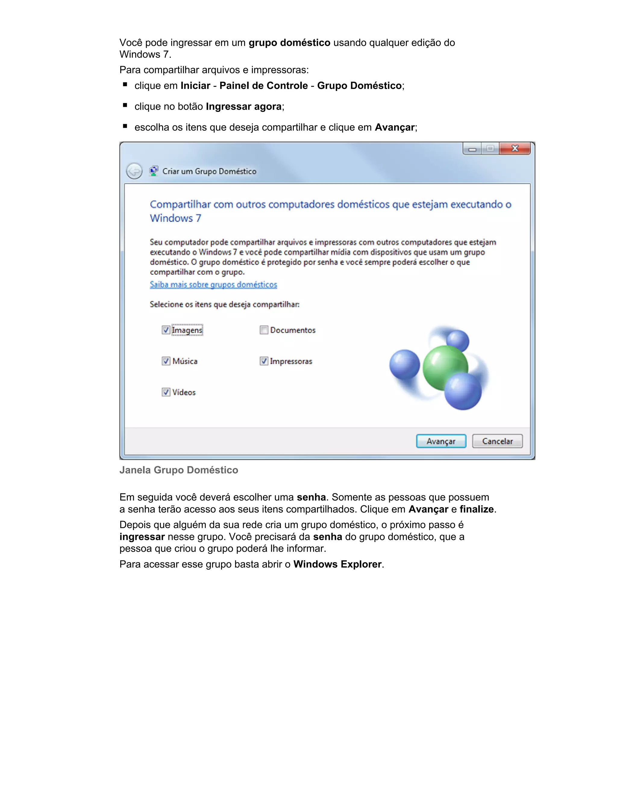 Você pode ingressar em um grupo doméstico usando qualquer edição do
Windows 7.
Para compartilhar arquivos e impressoras:
clique em Iniciar - Painel de Controle - Grupo Doméstico;
clique no botão Ingressar agora;
escolha os itens que deseja compartilhar e clique em Avançar;

Janela Grupo Doméstico
Em seguida você deverá escolher uma senha. Somente as pessoas que possuem
a senha terão acesso aos seus itens compartilhados. Clique em Avançar e finalize.
Depois que alguém da sua rede cria um grupo doméstico, o próximo passo é
ingressar nesse grupo. Você precisará da senha do grupo doméstico, que a
pessoa que criou o grupo poderá lhe informar.
Para acessar esse grupo basta abrir o Windows Explorer.

 