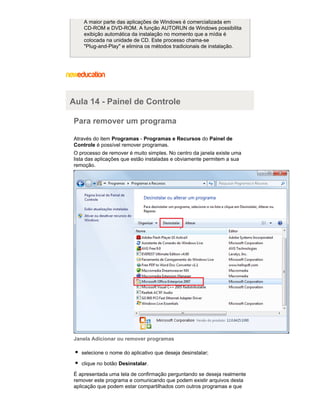 A maior parte das aplicações de Windows é comercializada em
CD-ROM e DVD-ROM. A função AUTORUN de Windows possibilita
exibição automática da instalação no momento que a mídia é
colocada na unidade de CD. Este processo chama-se
"Plug-and-Play" e elimina os métodos tradicionais de instalação.

Aula 14 - Painel de Controle
Para remover um programa
Através do item Programas - Programas e Recursos do Painel de
Controle é possível remover programas.
O processo de remover é muito simples. No centro da janela existe uma
lista das aplicações que estão instaladas e obviamente permitem a sua
remoção.

Janela Adicionar ou remover programas
selecione o nome do aplicativo que deseja desinstalar;
clique no botão Desinstalar.
É apresentada uma tela de confirmação perguntando se deseja realmente
remover este programa e comunicando que podem existir arquivos desta
aplicação que podem estar compartilhados com outros programas e que

 