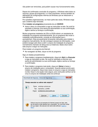 não podem ser removidos, pois podem causar mau funcionamento neles.
Depois de confirmada a exclusão do programa, o Windows retira todos os
arquivos, grupos de programas, e o mais importante, remove também as
alterações de configurações internas de Windows que se relacionam a
este aplicativo.
Por questões organizacionais, na maior parte das vezes, Windows exige
que o sistema seja reiniciado.
Para instalar um programa proveniente de um CD/DVD:
Insira o disco no computador e siga as instruções na tela. Se você for
solicitado a informar uma senha de administrador ou sua confirmação,
digite a senha ou forneça a confirmação.
Muitos programas instalados de CDs ou DVDs abrem um assistente de
instalação do programa automaticamente. Se um programa não iniciar a
instalação automaticamente, consulte as informações que o
acompanham. Elas provavelmente fornecerão instruções para instalar o
programa manualmente. Se não conseguir acessar as informações, você
poderá navegar pelo disco e abrir o arquivo de instalação do programa,
normalmente chamado de Setup.exe ou Install.exe. Basta clicar sobre
este arquivo e seguir as instruções.
Para instalar um programa da Internet:
No navegador da Web, clique no link do programa.
Siga um destes procedimentos:
Para instalar o programa imediatamente, clique em Abrir ou Executar
e siga as instruções na tela. Se você for solicitado a informar uma
senha de administrador ou sua confirmação, digite a senha ou forneça
a confirmação.
Para instalar o programa mais tarde, clique em Salvar e baixe o
arquivo de instalação para o computador. Quando estiver pronto para
instalar o programa, clique duas vezes no arquivo e siga as instruções
na tela. Essa é uma opção mais segura, pois você pode verificar se há
vírus no arquivo de instalação antes de continuar.

 