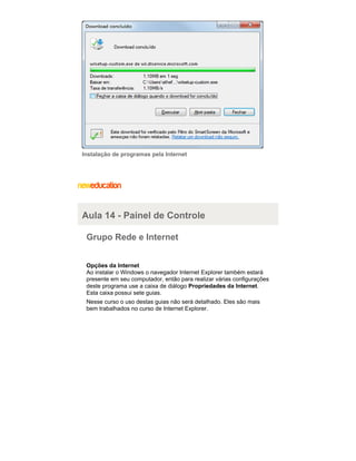 Instalação de programas pela Internet

Aula 14 - Painel de Controle
Grupo Rede e Internet
Opções da Internet
Ao instalar o Windows o navegador Internet Explorer também estará
presente em seu computador, então para realizar várias configurações
deste programa use a caixa de diálogo Propriedades da Internet.
Esta caixa possui sete guias.
Nesse curso o uso destas guias não será detalhado. Eles são mais
bem trabalhados no curso de Internet Explorer.

 