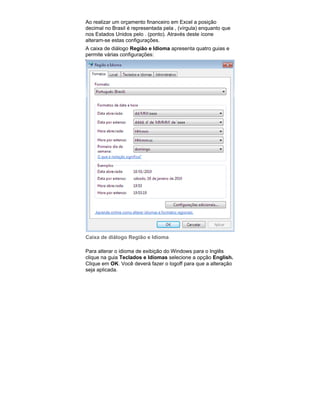 Ao realizar um orçamento financeiro em Excel a posição
decimal no Brasil é representada pela , (vírgula) enquanto que
nos Estados Unidos pelo . (ponto). Através deste ícone
alteram-se estas configurações.
A caixa de diálogo Região e Idioma apresenta quatro guias e
permite várias configurações:

Caixa de diálogo Região e Idioma
Para alterar o idioma de exibição do Windows para o Inglês
clique na guia Teclados e Idiomas selecione a opção English.
Clique em OK. Você deverá fazer o logoff para que a alteração
seja aplicada.

 
