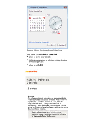 Caixa de diálogo Configurações de Data e hora
Para alterar, clique em Alterar data e hora...
clique no campo a ser alterado;
digite os novos valores ou selecione a opção desejada
entre as disponíveis;
clique no botão OK.

Aula 14 - Painel de
Controle
Sistema
Sistema
Em linhas gerais, este ícone permite a visualização da
versão do Windows que está instalada. Para as versões
registradas: a versão, o número de série, além de
proporcionar acesso à configuração de todos os
dispositivos e suas respectivas configurações. Permite
ainda, configurar perfis de hardware e realizar acertos no
desempenho do sistema.
Quando for comprar um computador novo,
verifique suas principais configurações utilizando
o Sistema do Painel de Controle.

 