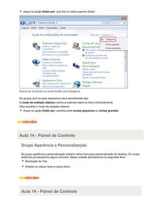 clique na opção Exibir por: que fica no canto superior direito.

Painel de Controle no modo Exibir por Categoria
Os grupos com os seus respectivos itens semelhantes são:
O modo de exibição clássico continua exibindo todos os itens individualmente.
Para escolher o modo de exibição clássico:
clique na opção Exibir por: escolha entre ícones pequenos ou ícones grandes.

Aula 14 - Painel de Controle
Grupo Aparência e Personalização
No grupo aparência e personalização existem vários itens para personalização do desktop. Em aulas
anteriores já estudamos alguns recursos. Nesta unidade abordaremos os seguintes itens:
Resolução da Tela
Ampliar ou reduzir texto e outros itens

Aula 14 - Painel de Controle

 