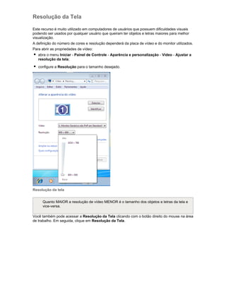 Resolução da Tela
Este recurso é muito utilizado em computadores de usuários que possuem dificuldades visuais
podendo ser usados por qualquer usuário que queiram ter objetos e letras maiores para melhor
visualização.
A definição do número de cores e resolução dependerá da placa de vídeo e do monitor utilizados.
Para abrir as propriedades de vídeo:
abra o menu Iniciar - Painel de Controle - Aparência e personalização - Vídeo - Ajustar a
resolução da tela;
configure a Resolução para o tamanho desejado.

Resolução da tela
Quanto MAIOR a resolução de vídeo MENOR é o tamanho dos objetos e letras da tela e
vice-versa.
Você também pode acessar a Resolução da Tela clicando com o botão direito do mouse na área
de trabalho. Em seguida, clique em Resolução da Tela.

 