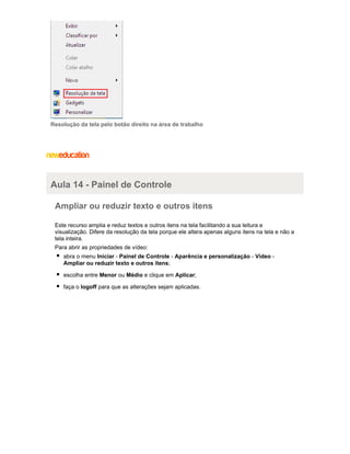 Resolução da tela pelo botão direito na área de trabalho

Aula 14 - Painel de Controle
Ampliar ou reduzir texto e outros itens
Este recurso amplia e reduz textos e outros itens na tela facilitando a sua leitura e
visualização. Difere da resolução da tela porque ele altera apenas alguns itens na tela e não a
tela inteira.
Para abrir as propriedades de vídeo:
abra o menu Iniciar - Painel de Controle - Aparência e personalização - Vídeo Ampliar ou reduzir texto e outros itens;
escolha entre Menor ou Médio e clique em Aplicar;
faça o logoff para que as alterações sejam aplicadas.

 