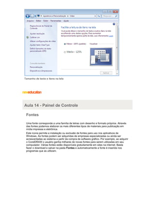 Tamanho de texto e itens na tela

Aula 14 - Painel de Controle
Fontes
Uma fonte corresponde a uma família de letras com desenho e formato próprios. Através
das fontes podemos elaborar os mais diferentes tipos de materiais para publicação em
mídia impressa e eletrônica.
Este ícone permite a instalação ou exclusão de fontes para uso nos aplicativos de
Windows. As fontes podem ser adquiridas de empresas especializadas ou ainda ser
acrescentadas ao sistema a partir da compra de software gráfico. Por exemplo, ao adquirir
o CorelDRAW o usuário ganha milhares de novas fontes para serem utilizadas em seu
computador. Várias fontes estão disponíveis gratuitamente em sites na internet. Basta
fazer o download e salvar na pasta Fontes e automaticamente a fonte é inserida nos
programas que as utilizam.

 