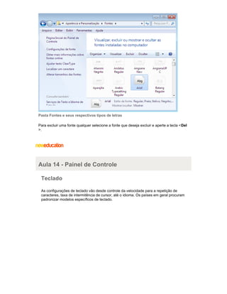 Pasta Fontes e seus respectivos tipos de letras
Para excluir uma fonte qualquer selecione a fonte que deseja excluir e aperte a tecla <Del
>.

Aula 14 - Painel de Controle
Teclado
As configurações de teclado vão desde controle da velocidade para a repetição de
caracteres, taxa de intermitência de cursor, até o idioma. Os países em geral procuram
padronizar modelos específicos de teclado.

 