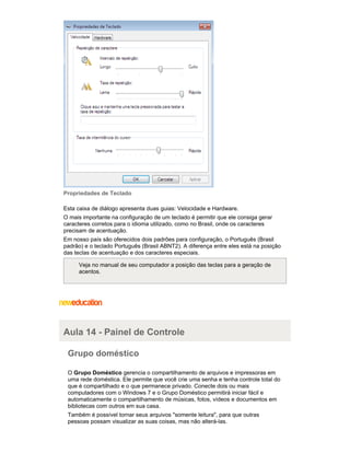 Propriedades de Teclado
Esta caixa de diálogo apresenta duas guias: Velocidade e Hardware.
O mais importante na configuração de um teclado é permitir que ele consiga gerar
caracteres corretos para o idioma utilizado, como no Brasil, onde os caracteres
precisam de acentuação.
Em nosso país são oferecidos dois padrões para configuração, o Português (Brasil
padrão) e o teclado Português (Brasil ABNT2). A diferença entre eles está na posição
das teclas de acentuação e dos caracteres especiais.
Veja no manual de seu computador a posição das teclas para a geração de
acentos.

Aula 14 - Painel de Controle
Grupo doméstico
O Grupo Doméstico gerencia o compartilhamento de arquivos e impressoras em
uma rede doméstica. Ele permite que você crie uma senha e tenha controle total do
que é compartilhado e o que permanece privado. Conecte dois ou mais
computadores com o Windows 7 e o Grupo Doméstico permitirá iniciar fácil e
automaticamente o compartilhamento de músicas, fotos, vídeos e documentos em
bibliotecas com outros em sua casa.
Também é possível tornar seus arquivos "somente leitura", para que outras
pessoas possam visualizar as suas coisas, mas não alterá-las.

 
