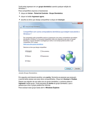 Você pode ingressar em um grupo doméstico usando qualquer edição do
Windows 7.
Para compartilhar arquivos e impressoras:
clique em Iniciar - Painel de Controle - Grupo Doméstico;
clique no botão Ingressar agora;
escolha os itens que deseja compartilhar e clique em Avançar;

Janela Grupo Doméstico
Em seguida você deverá escolher uma senha. Somente as pessoas que possuem
a senha terão acesso aos seus itens compartilhados. Clique em Avançar e finalize.
Depois que alguém da sua rede cria um grupo doméstico, o próximo passo é
ingressar nesse grupo. Você precisará da senha do grupo doméstico, que a
pessoa que criou o grupo poderá lhe informar.
Para acessar esse grupo basta abrir o Windows Explorer.

 