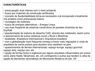 CARACTERÍSTICAS preocupação mais intensa com o meio ambiente busca por materiais de construção certificados  conceito de Sustentabilidade torna-se necessário e já incorporado inicialmente nos projetos como pressuposto básico reciclagem de materiais busca de energias alternativas – Energia Limpa uso mais freqüente de sistemas construtivos de paredes divisórias do tipo DryWall popularização do sistema de desenho CAD, através dos notebooks, assim como o aparecimento de outros sistemas como o Revit e SketchUp dualidade: Arquitetura Internacional x Arquitetura brasileira com a globalização mais frequente começa a haver mais migrações e vinda de arquitetos de outros países para atuarem e/ou residirem no país aparecimentos de termos internacionais:  espaço lounge, espaço gourmet, espaço kids, espaço zen,  etc. opção de formas livres e orgânicas por alguns arquitetos influenciados por outros como Zaha Hadid, Morphosis, etc. em contraponto a outros que tendem a volta da opção de elementos racionalistas do Movimento Moderno do séc. XX 