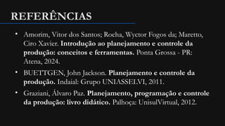 REFERÊNCIAS
• Amorim, Vitor dos Santos; Rocha, Wyctor Fogos da; Maretto,
Ciro Xavier. Introdução ao planejamento e controle da
produção: conceitos e ferramentas. Ponta Grossa - PR:
Atena, 2024.
• BUETTGEN, John Jackson. Planejamento e controle da
produção. Indaial: Grupo UNIASSELVI, 2011.
• Graziani, Álvaro Paz. Planejamento, programação e controle
da produção: livro didático. Palhoça: UnisulVirtual, 2012.
 