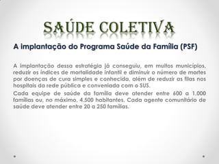 A implantação do Programa Saúde da Família (PSF)
A implantação dessa estratégia já conseguiu, em muitos municípios,
reduzir os índices de mortalidade infantil e diminuir o número de mortes
por doenças de cura simples e conhecida, além de reduzir as filas nos
hospitais da rede pública e conveniada com o SUS.
Cada equipe de saúde da família deve atender entre 600 a 1.000
famílias ou, no máximo, 4.500 habitantes. Cada agente comunitário de
saúde deve atender entre 20 a 250 famílias.
 