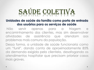 Unidades de saúde da família como porta de entrada
dos usuários para os serviços de saúde.
Não servir apenas para a triagem e
encaminhamento dos clientes, mas sim desenvolver
atividades de assistência que atendam aos
problemas mais comuns da população.
Dessa forma, a unidade de saúde funcionaria como
um “funil”, dando conta de aproximadamente 85%
da demanda exigida pela clientela, desafogando os
atendimentos hospitalar que precisam priorizar casos
mais graves.
 