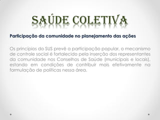 Participação da comunidade no planejamento das ações
Os princípios do SUS prevê a participação popular, o mecanismo
de controle social é fortalecido pela inserção dos representantes
da comunidade nos Conselhos de Saúde (municipais e locais),
estando em condições de contribuir mais efetivamente na
formulação de políticas nessa área.
 