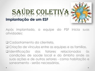 Implantação de um ESF
Após implantada, a equipe do PSF inicia suas
atividades:
 Cadastramento da clientela,
 Criação de vínculos entre as equipes e as famílias,
 Identificação dos fatores relacionados às
condições de saúde local e do âmbito onde as
suas ações e de outros setores - como habitação e
saneamento - serão necessárias.
 
