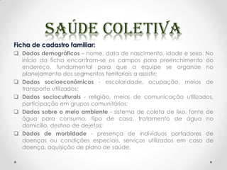 Ficha de cadastro familiar:
 Dados demográficos – nome, data de nascimento, idade e sexo. No
início da ficha encontram-se os campos para preenchimento do
endereço, fundamental para que a equipe se organize no
planejamento dos segmentos territoriais a assistir;
 Dados socioeconômicos - escolaridade, ocupação, meios de
transporte utilizados;
 Dados socioculturais - religião, meios de comunicação utilizados,
participação em grupos comunitários;
 Dados sobre o meio ambiente - sistema de coleta de lixo, fonte de
água para consumo, tipo de casa, tratamento de água no
domicílio, destino de dejetos;
 Dados de morbidade - presença de indivíduos portadores de
doenças ou condições especiais, serviços utilizados em caso de
doença, aquisição de plano de saúde.
 