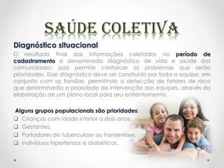 Diagnóstico situacional
O resultado final das informações coletadas no período de
cadastramento é denominado diagnóstico de vida e saúde das
comunidades, pois permite conhecer os problemas que serão
prioridades. Esse diagnóstico deve ser construído por toda a equipe, em
conjunto com as famílias, permitindo a detecção de fatores de risco
que determinarão a prioridade de intervenção das equipes, através da
elaboração de um plano local para seu enfrentamento.
Alguns grupos populacionais são prioridades:
 Crianças com idade inferior a dois anos,
 Gestantes,
 Portadores de tuberculose ou hanseníase,
 Indivíduos hipertensos e diabéticos.
 