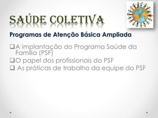 Programas de Atenção Básica Ampliada
A implantação do Programa Saúde da
Família (PSF)
O papel dos profissionais do PSF
 As práticas de trabalho da equipe do PSF
 