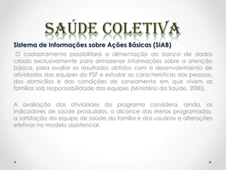 Sistema de Informações sobre Ações Básicas (SIAB)
O cadastramento possibilitará a alimentação do banco de dados
criado exclusivamente para armazenar informações sobre a atenção
básica, para avaliar os resultados obtidos com o desenvolvimento de
atividades das equipes do PSF e estudar as características das pessoas,
dos domicílios e das condições de saneamento em que vivem as
famílias sob responsabilidade das equipes (Ministério da Saúde, 2000).
A avaliação das atividades do programa considera, ainda, os
indicadores de saúde produzidos, o alcance das metas programadas,
a satisfação da equipe de saúde da família e dos usuários e alterações
efetivas no modelo assistencial.
 