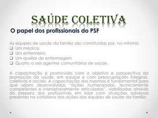 O papel dos profissionais do PSF
As equipes de saúde da família são constituídas por, no mínimo:
 Um médico,
 Um enfermeiro,
 Um auxiliar de enfermagem
 Quatro a seis agentes comunitários de saúde.
A capacitação é promovida com o objetivo e perspectiva da
promoção da saúde, em equipe e com preocupações integrais,
coletivas e sociais. A capacitação dos mesmos é fundamental para
que sejam desenvolvidas “ações humanizadas, tecnicamente
competentes e intersetorialmente articuladas”, viabilizadas através
do preparo dos profissionais em lidar com situações adversas
presentes no cotidiano das ações das equipes de saúde da família .
 