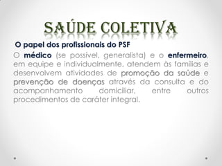 O papel dos profissionais do PSF
O médico (se possível, generalista) e o enfermeiro,
em equipe e individualmente, atendem às famílias e
desenvolvem atividades de promoção da saúde e
prevenção de doenças através da consulta e do
acompanhamento domiciliar, entre outros
procedimentos de caráter integral.
 