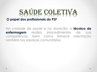 O papel dos profissionais do PSF
Na unidade de saúde e no domicílio, o técnico de
enfermagem realiza procedimentos de sua
competência, bem como fornece orientação
sanitária nos espaços comunitários.
 