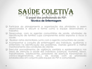 O papel dos profissionais do PSF-
Técnico de Enfermagem
 Participar do planejamento e organização das atividades a serem
desenvolvidas e discutir a forma como a equipe desenvolverá o
trabalho;
 Desenvolver, com os agentes comunitários de saúde, atividades de
identificação de famílias cujos componentes estão expostos a riscos à
saúde;
 Realizar visitas domiciliares, junto com o agente comunitário de saúde;
 Acompanhar a consulta de enfermagem dos indivíduos, auxiliando o
enfermeiro na identificação dos problemas, visando garantir o melhor
monitoramento das condições do cliente;
 Executar procedimentos de vigilância sanitária e epidemiológica nas
áreas de atenção à saúde dos indivíduos (crianças, mulheres, idosos,
trabalhadores, adolescentes, portadores de doenças transmissíveis ou
crônico-degenerativas, etc.), De acordo com as prioridades
estabelecidas em conjunto pela equipe do PSF e comunidade.
 