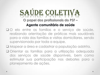 O papel dos profissionais do PSF –
Agente comunitário de saúde
 O elo entre as famílias e o serviço de saúde,
realizando orientação de práticas mais saudáveis
para a vida das famílias e visitas domiciliares, sendo
supervisionado por toda a equipe.
 Mapear a área e cadastrar a população adstrita.
 Orientar as famílias para a utilização adequada
dos serviços de saúde disponíveis, bem como
estimular sua participação nos debates para o
planejamento de ações.
 