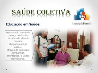 Educação em Saúde:
A promoção da saúde
começa dentro das
unidades de atenção
primária
chegando até as
casas ,
através de palestras ,
campanhas,
orientações, e visitas
domiciliares.
 