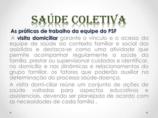 As práticas de trabalho da equipe do PSF
A visita domiciliar garante o vínculo e o acesso da
equipe de saúde ao contexto familiar e social dos
assistidos e destaca-se como uma atividade que
permite acompanhar regularmente a saúde da
família, prestar ou supervisionar cuidados e identificar,
no domicílio e nas dinâmicas e relacionamentos do
grupo familiar, os fatores que poderão auxiliar na
determinação do processo saúde-doença.
A visita domi-ciliar reúne um conjunto de ações de
saúde voltadas para aspectos educativos e
assistenciais, devendo ser planejada de acordo com
as necessidades de cada família .
 
