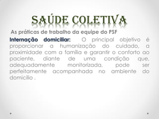 As práticas de trabalho da equipe do PSF
Internação domiciliar: O principal objetivo é
proporcionar a humanização do cuidado, a
proximidade com a família e garantir o conforto ao
paciente, diante de uma condição que,
adequadamente monitorizada, pode ser
perfeitamente acompanhada no ambiente do
domicílio .
 