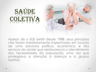 Apesar de o SUS existir desde 1988, seus princípios
não foram imediatamente implantados em função
de uma estrutura política, econômica e dos
serviços de saúde que desfavorecia o atendimento
das necessidades da população, uma vez que
privilegiava a atenção à doença e a grupos
restritos.
 