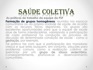 As práticas de trabalho da equipe do PSF
Formação de grupos homogêneos: reunidos nos espaços
comunitários ou da própria unidade de saúde, de acordo
com os recursos físicos disponíveis. Os grupos são
excelentes oportunidades para que a equipe de saúde
atue de forma interdisciplinar, valorizando a participação
de cada profissional na condução do processo de
discussão de determinada condição de saúde - como a
gestação, por exemplo.
Tal prática faz com que a participação dos moradores
cresça e que estes busquem, em conjunto, soluções para
problemas comuns, como a realização coletiva de
exercícios por um grupo de idosos sedentários.
Conseqüentemente, promove-se o desenvolvimento
comunitário.
 