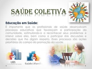 Educação em Saúde:
È importante que os profissionais de saúde desenvolvam
processos educativos que favoreçam a participação da
comunidade, estimulando-a a reconhecer seus problemas e
intervir sobre eles, bem como a participar das discussões e
decisões que lhe digam respeito. Esses processos são ações
prioritárias do campo da promoção da saúde.
 