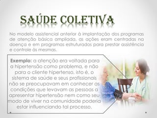 No modelo assistencial anterior à implantação dos programas
de atenção básica ampliada, as ações eram centradas na
doença e em programas estruturados para prestar assistência
e controle às mesmas.
Exemplo: a atenção era voltada para
a hipertensão como problema, e não
para o cliente hipertenso, isto é, o
sistema de saúde e seus profissionais
não se preocupavam em conhecer as
condições que levavam as pessoas a
apresentar hipertensão nem como seu
modo de viver na comunidade poderia
estar influenciando tal processo.
 