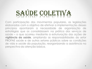Com participação dos movimentos populares, as legislações
elaboradas com o objetivo de efetivar a implementação desses
princípios apontaram a necessidade de organização de
estratégias que os consolidassem na prática dos serviços de
saúde – o que ocorreu mediante a estruturação das ações de
vigilância da saúde, ampliando as responsabilidades do setor
PROFAE saúde e de outros setores públicos sobre as condições
de vida e saúde da população, reorganizando a assistência na
perspectiva da atenção básica.
 