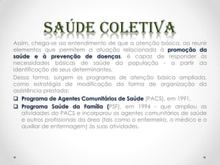 Assim, chega-se ao entendimento de que a atenção básica, ao reunir
elementos que permitem a atuação relacionada à promoção da
saúde e à prevenção de doenças, é capaz de responder às
necessidades básicas de saúde da população - a partir da
identificação de seus determinantes.
Dessa forma, surgem os programas de atenção básica ampliada,
como estratégia de modificação da forma de organização da
assistência prestada:
 Programa de Agentes Comunitários de Saúde (PACS), em 1991,
 Programa Saúde da Família (PSF), em 1994 - que ampliou as
atividades do PACS e incorporou os agentes comunitários de saúde
e outros profissionais da área (tais como o enfermeiro, o médico e o
auxiliar de enfermagem) às suas atividades.
 