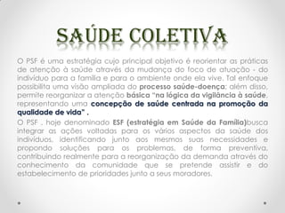 O PSF é uma estratégia cujo principal objetivo é reorientar as práticas
de atenção à saúde através da mudança do foco de atuação - do
indivíduo para a família e para o ambiente onde ela vive. Tal enfoque
possibilita uma visão ampliada do processo saúde-doença; além disso,
permite reorganizar a atenção básica “na lógica da vigilância à saúde,
representando uma concepção de saúde centrada na promoção da
qualidade de vida” .
O PSF , hoje denominado ESF (estratégia em Saúde da Família)busca
integrar as ações voltadas para os vários aspectos da saúde dos
indivíduos, identificando junto aos mesmos suas necessidades e
propondo soluções para os problemas, de forma preventiva,
contribuindo realmente para a reorganização da demanda através do
conhecimento da comunidade que se pretende assistir e do
estabelecimento de prioridades junto a seus moradores.
 