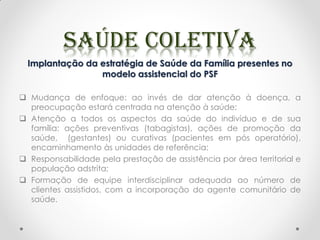 Implantação da estratégia de Saúde da Família presentes no
modelo assistencial do PSF
 Mudança de enfoque: ao invés de dar atenção à doença, a
preocupação estará centrada na atenção à saúde;
 Atenção a todos os aspectos da saúde do indivíduo e de sua
família: ações preventivas (tabagistas), ações de promoção da
saúde, (gestantes) ou curativas (pacientes em pós operatório),
encaminhamento às unidades de referência;
 Responsabilidade pela prestação de assistência por área territorial e
população adstrita;
 Formação de equipe interdisciplinar adequada ao número de
clientes assistidos, com a incorporação do agente comunitário de
saúde.
 